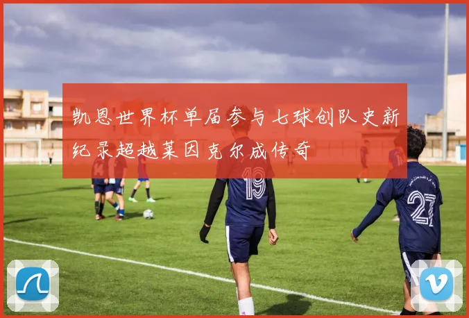 凯恩世界杯单届参与七球创队史新纪录超越莱因克尔成传奇