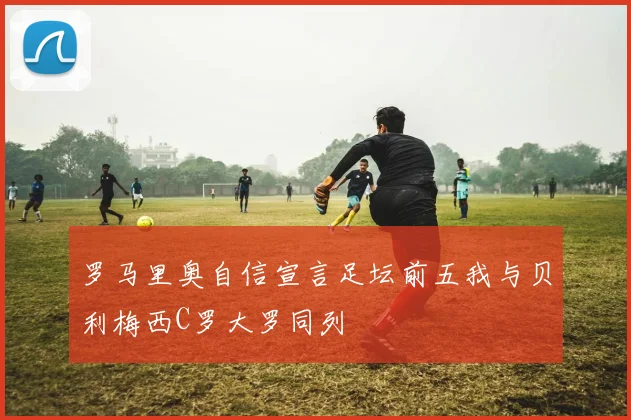 罗马里奥自信宣言足坛前五我与贝利梅西C罗大罗同列