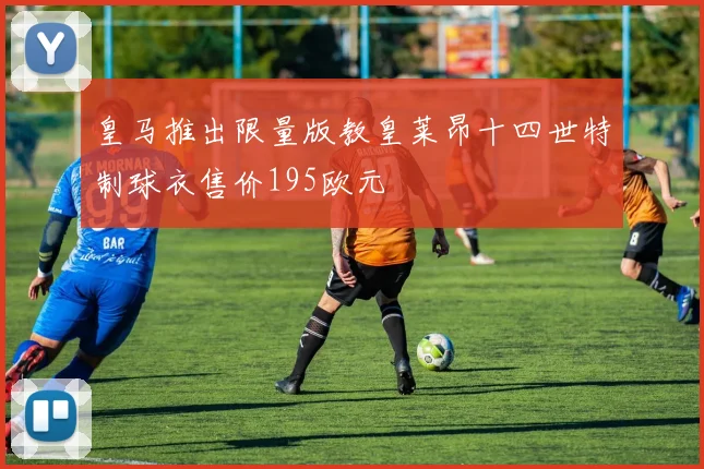 皇马推出限量版教皇莱昂十四世特制球衣售价195欧元