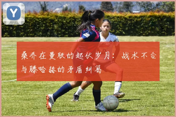 桑乔在曼联的起伏岁月：战术不合与滕哈赫的矛盾纠葛