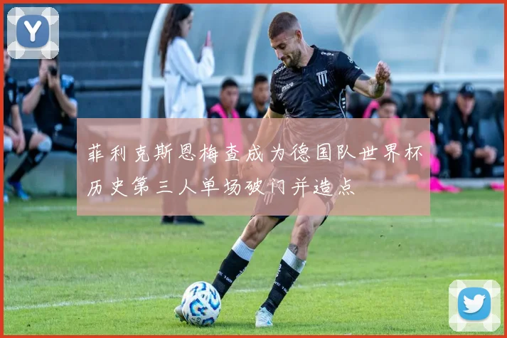 菲利克斯恩梅查成为德国队世界杯历史第三人单场破门并造点