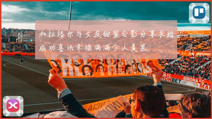 加拉格尔与女友甜蜜合影分享求婚成功喜讯幸福满满令人羡慕