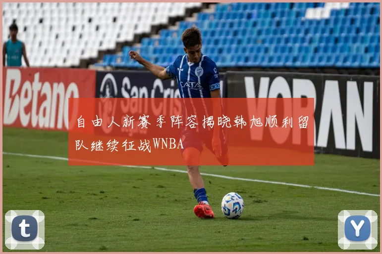 自由人新赛季阵容揭晓韩旭顺利留队继续征战WNBA