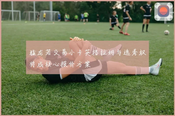 猛龙若交易小卡英格拉姆与选秀权将成核心报价方案
