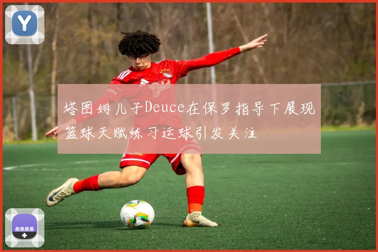 塔图姆儿子Deuce在保罗指导下展现篮球天赋练习运球引发关注