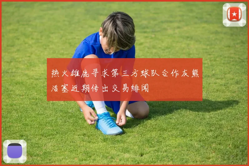 热火雄鹿寻求第三方球队合作灰熊活塞近期传出交易绯闻