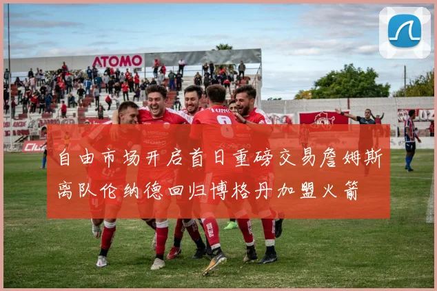 自由市场开启首日重磅交易詹姆斯离队伦纳德回归博格丹加盟火箭