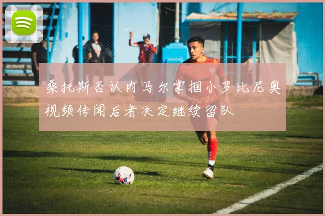 桑托斯否认内马尔掌掴小罗比尼奥视频传闻后者决定继续留队