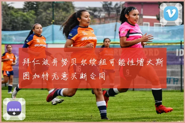 拜仁放弃努贝尔续租可能性增大斯图加特无意买断合同