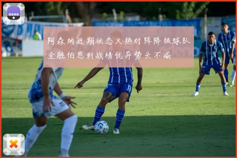 阿森纳近期状态火热对阵降级球队全胜伯恩利战绩优异势头不减