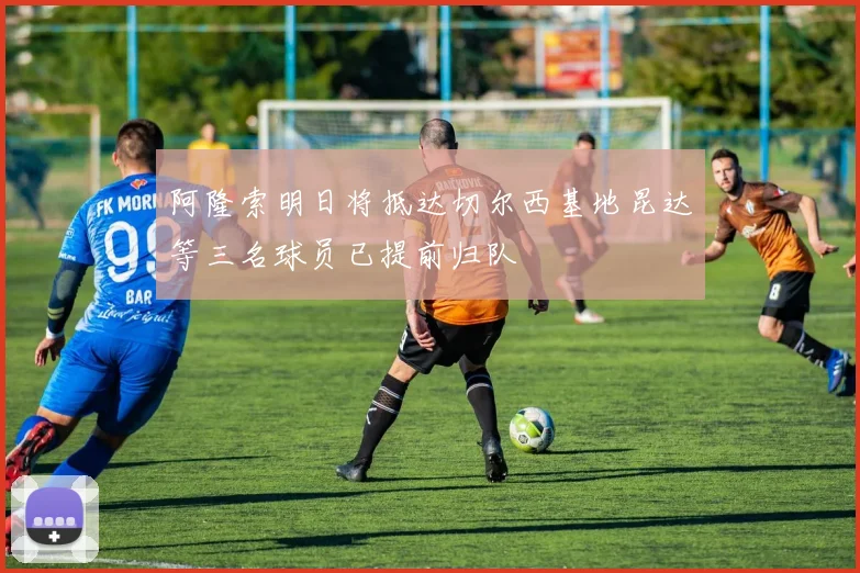 阿隆索明日将抵达切尔西基地昆达等三名球员已提前归队