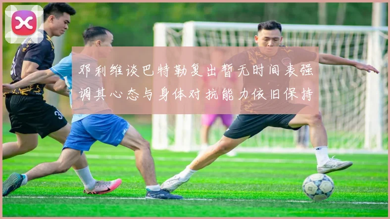 邓利维谈巴特勒复出暂无时间表强调其心态与身体对抗能力依旧保持