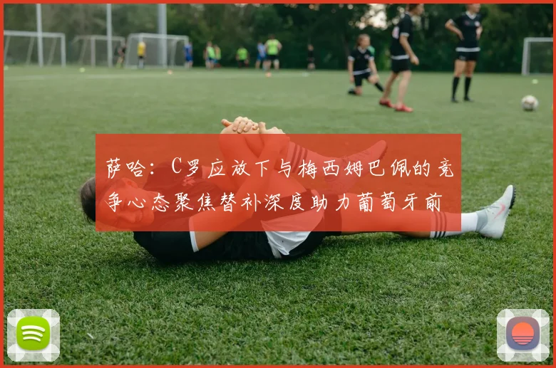 萨哈：C罗应放下与梅西姆巴佩的竞争心态聚焦替补深度助力葡萄牙前行
