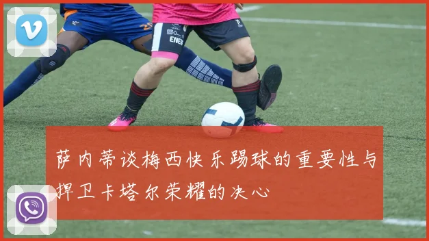 萨内蒂谈梅西快乐踢球的重要性与捍卫卡塔尔荣耀的决心