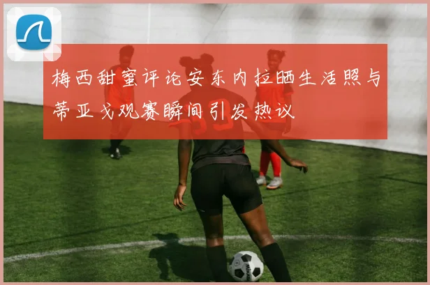 梅西甜蜜评论安东内拉晒生活照与蒂亚戈观赛瞬间引发热议